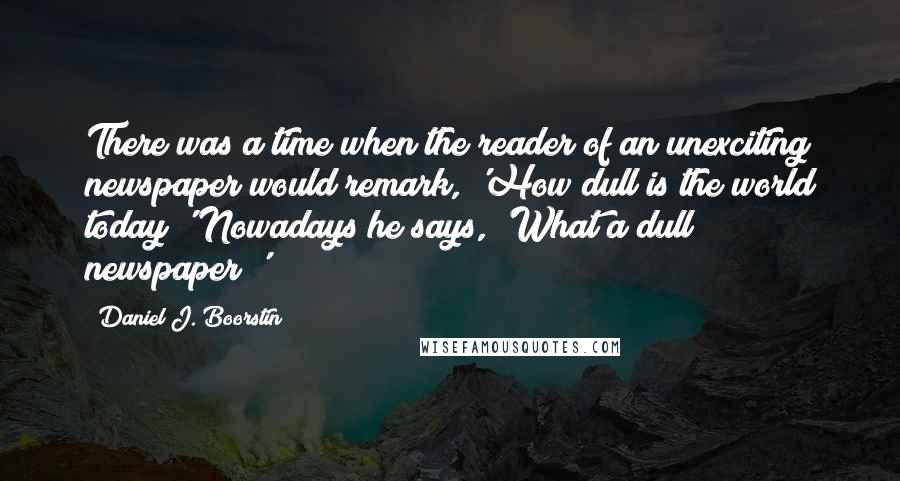 Daniel J. Boorstin Quotes: There was a time when the reader of an unexciting newspaper would remark, 'How dull is the world today!' Nowadays he says, 'What a dull newspaper!'