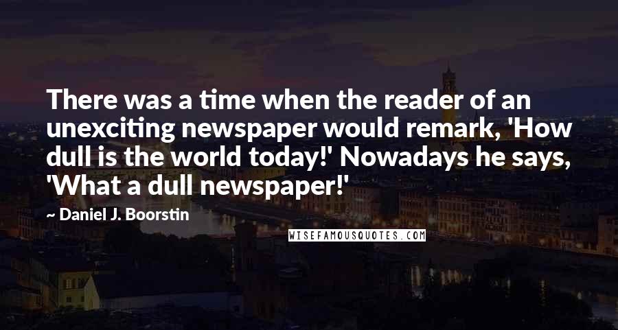 Daniel J. Boorstin Quotes: There was a time when the reader of an unexciting newspaper would remark, 'How dull is the world today!' Nowadays he says, 'What a dull newspaper!'