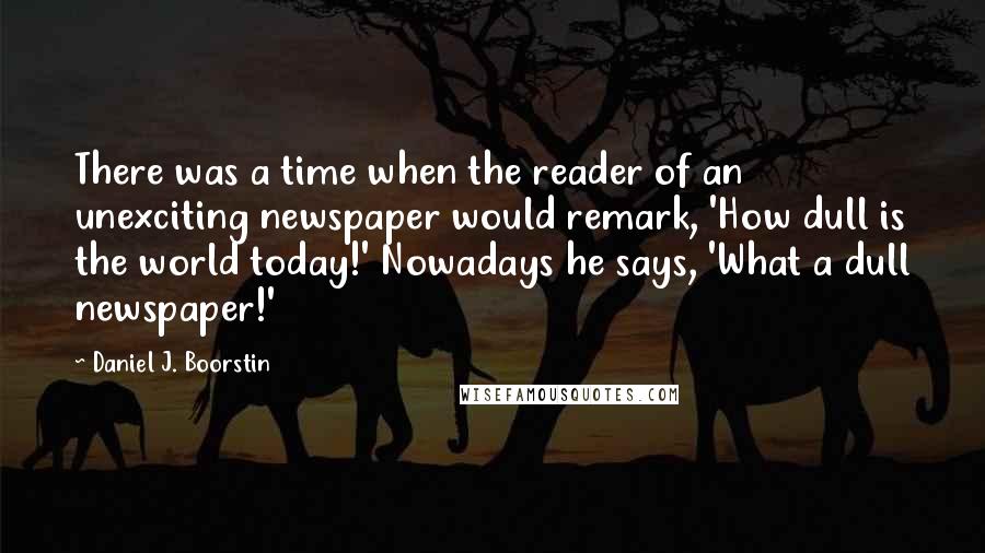 Daniel J. Boorstin Quotes: There was a time when the reader of an unexciting newspaper would remark, 'How dull is the world today!' Nowadays he says, 'What a dull newspaper!'