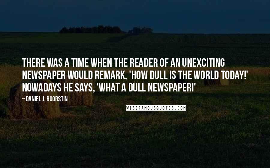 Daniel J. Boorstin Quotes: There was a time when the reader of an unexciting newspaper would remark, 'How dull is the world today!' Nowadays he says, 'What a dull newspaper!'