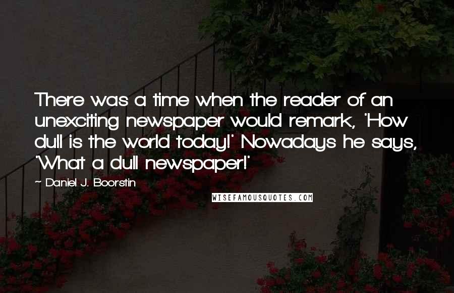 Daniel J. Boorstin Quotes: There was a time when the reader of an unexciting newspaper would remark, 'How dull is the world today!' Nowadays he says, 'What a dull newspaper!'