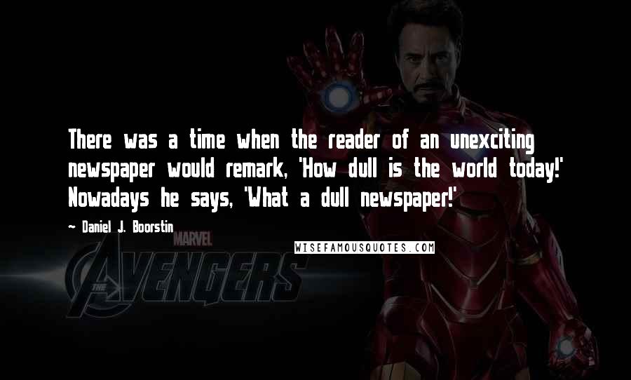 Daniel J. Boorstin Quotes: There was a time when the reader of an unexciting newspaper would remark, 'How dull is the world today!' Nowadays he says, 'What a dull newspaper!'