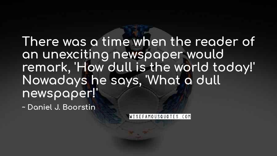 Daniel J. Boorstin Quotes: There was a time when the reader of an unexciting newspaper would remark, 'How dull is the world today!' Nowadays he says, 'What a dull newspaper!'