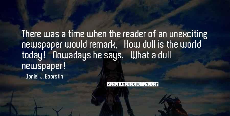 Daniel J. Boorstin Quotes: There was a time when the reader of an unexciting newspaper would remark, 'How dull is the world today!' Nowadays he says, 'What a dull newspaper!'