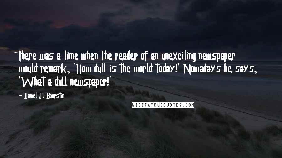 Daniel J. Boorstin Quotes: There was a time when the reader of an unexciting newspaper would remark, 'How dull is the world today!' Nowadays he says, 'What a dull newspaper!'