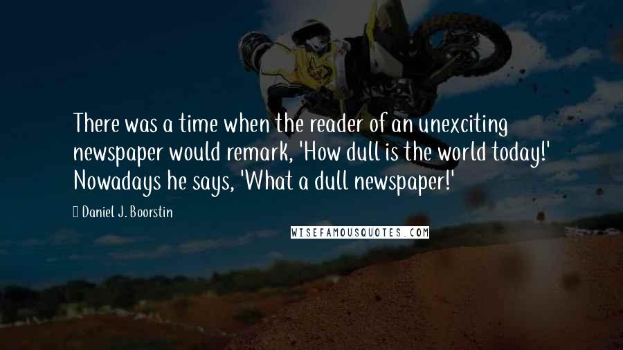 Daniel J. Boorstin Quotes: There was a time when the reader of an unexciting newspaper would remark, 'How dull is the world today!' Nowadays he says, 'What a dull newspaper!'
