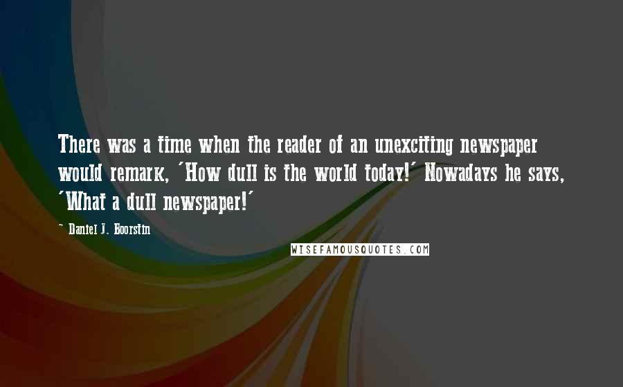 Daniel J. Boorstin Quotes: There was a time when the reader of an unexciting newspaper would remark, 'How dull is the world today!' Nowadays he says, 'What a dull newspaper!'