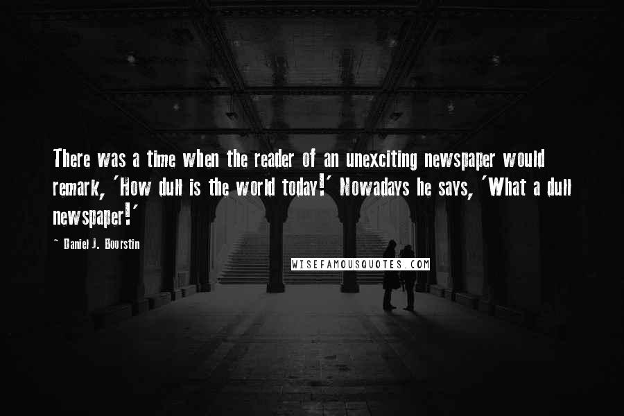 Daniel J. Boorstin Quotes: There was a time when the reader of an unexciting newspaper would remark, 'How dull is the world today!' Nowadays he says, 'What a dull newspaper!'