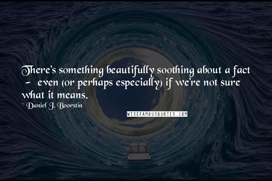 Daniel J. Boorstin Quotes: There's something beautifully soothing about a fact  -  even (or perhaps especially) if we're not sure what it means.