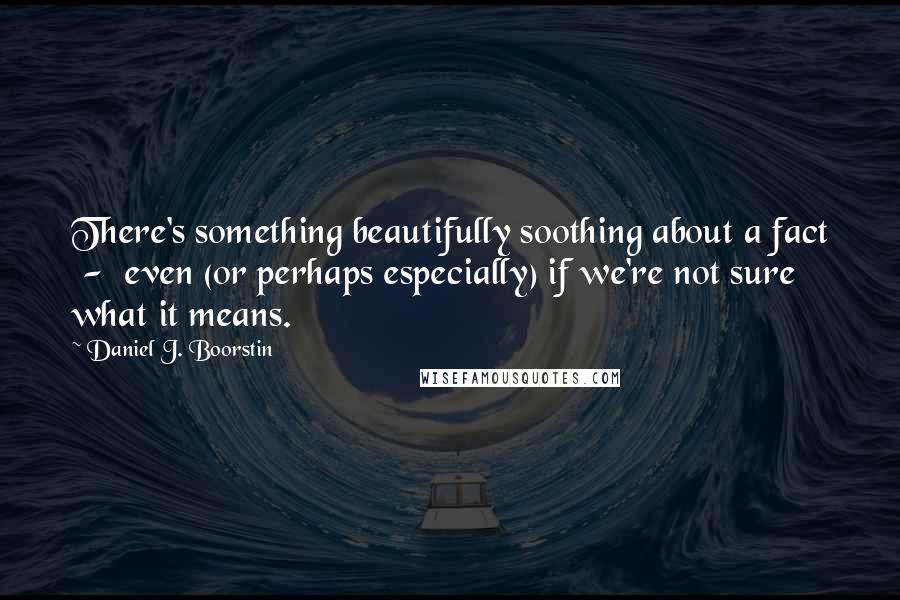 Daniel J. Boorstin Quotes: There's something beautifully soothing about a fact - even (or perhaps especially) if we're not sure what it means.