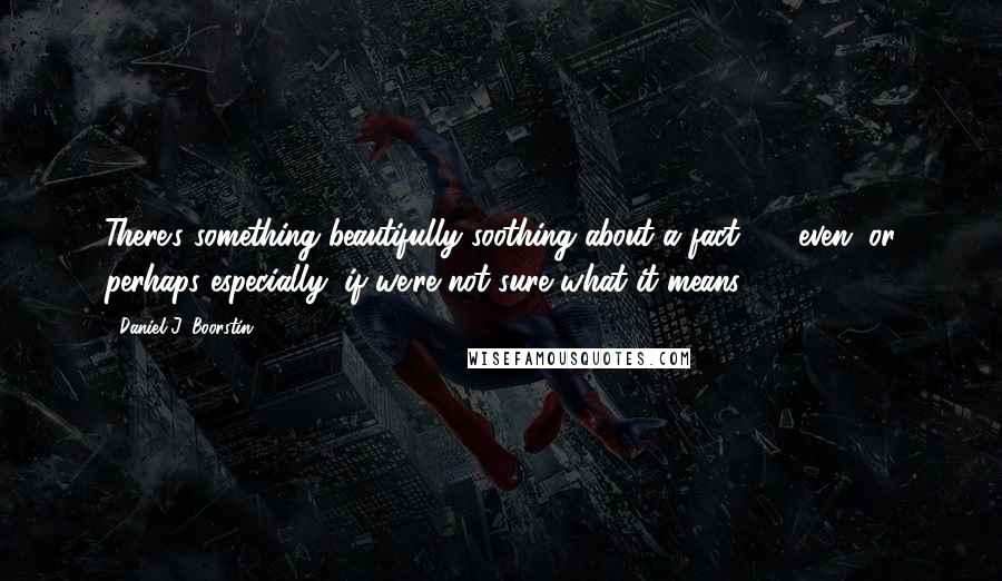 Daniel J. Boorstin Quotes: There's something beautifully soothing about a fact  -  even (or perhaps especially) if we're not sure what it means.