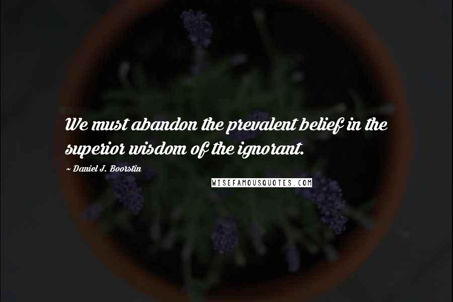 Daniel J. Boorstin Quotes: We must abandon the prevalent belief in the superior wisdom of the ignorant.