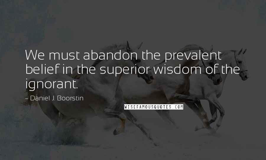 Daniel J. Boorstin Quotes: We must abandon the prevalent belief in the superior wisdom of the ignorant.