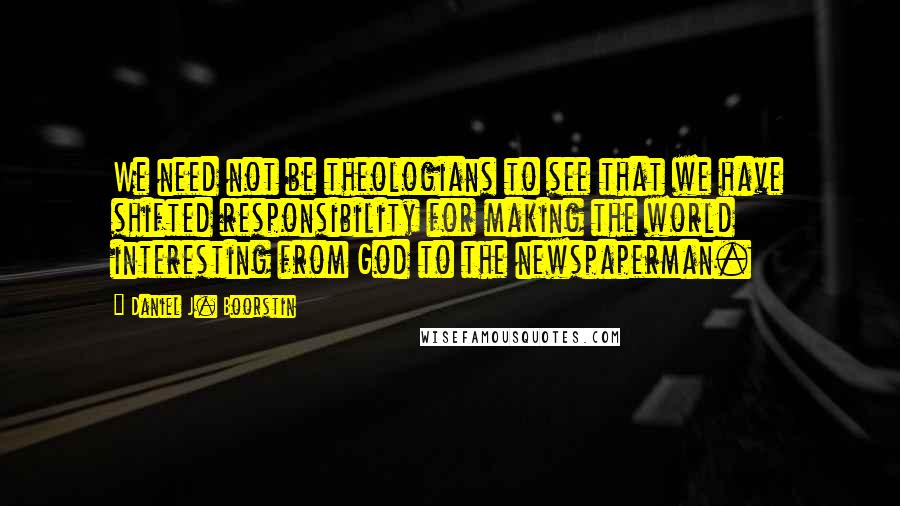 Daniel J. Boorstin Quotes: We need not be theologians to see that we have shifted responsibility for making the world interesting from God to the newspaperman.