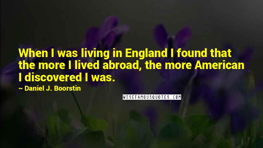Daniel J. Boorstin Quotes: When I was living in England I found that the more I lived abroad, the more American I discovered I was.