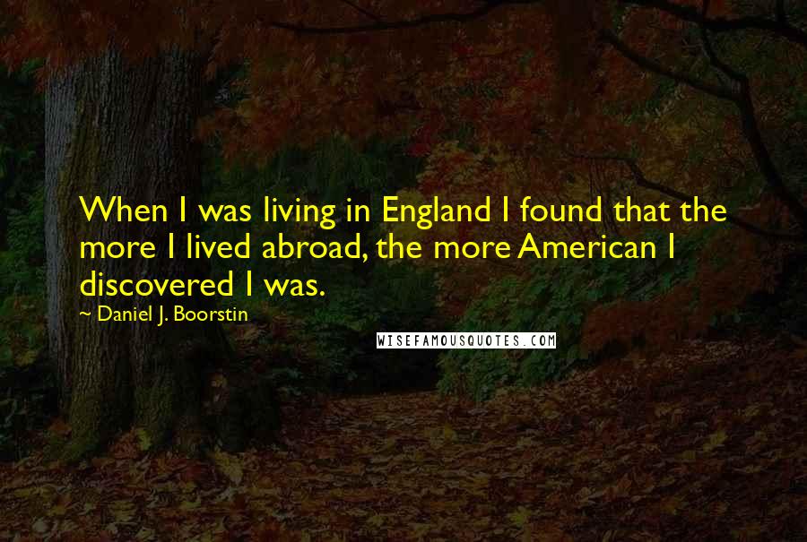 Daniel J. Boorstin Quotes: When I was living in England I found that the more I lived abroad, the more American I discovered I was.