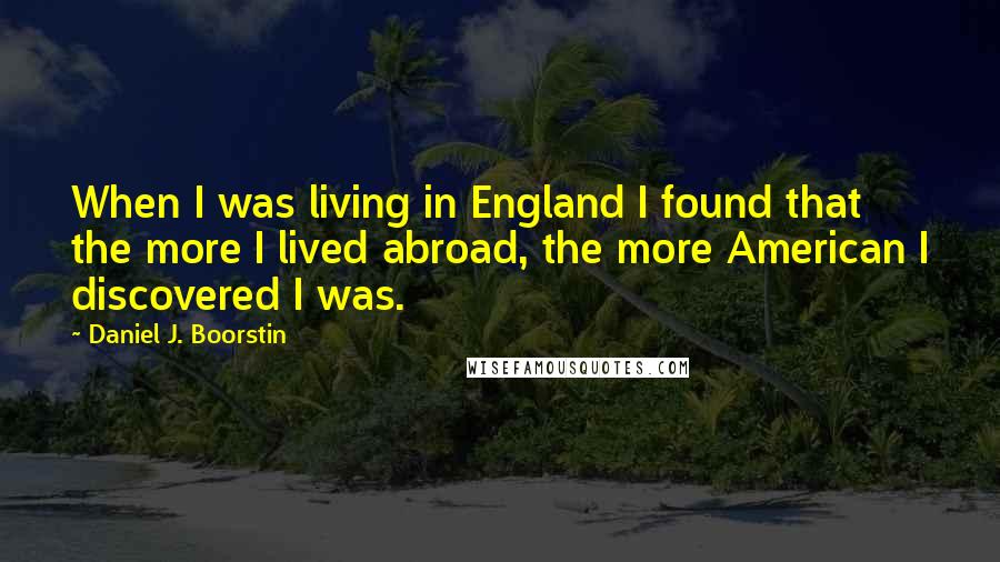 Daniel J. Boorstin Quotes: When I was living in England I found that the more I lived abroad, the more American I discovered I was.