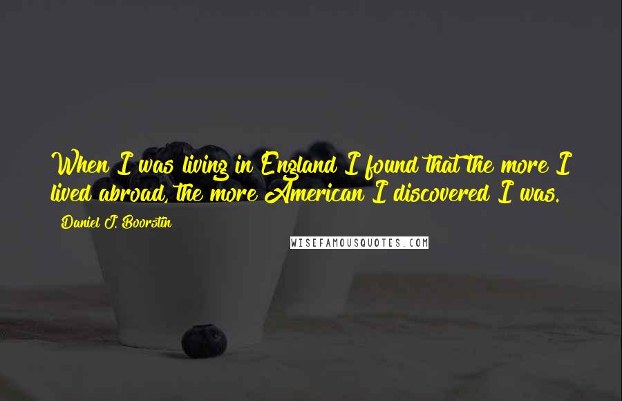 Daniel J. Boorstin Quotes: When I was living in England I found that the more I lived abroad, the more American I discovered I was.