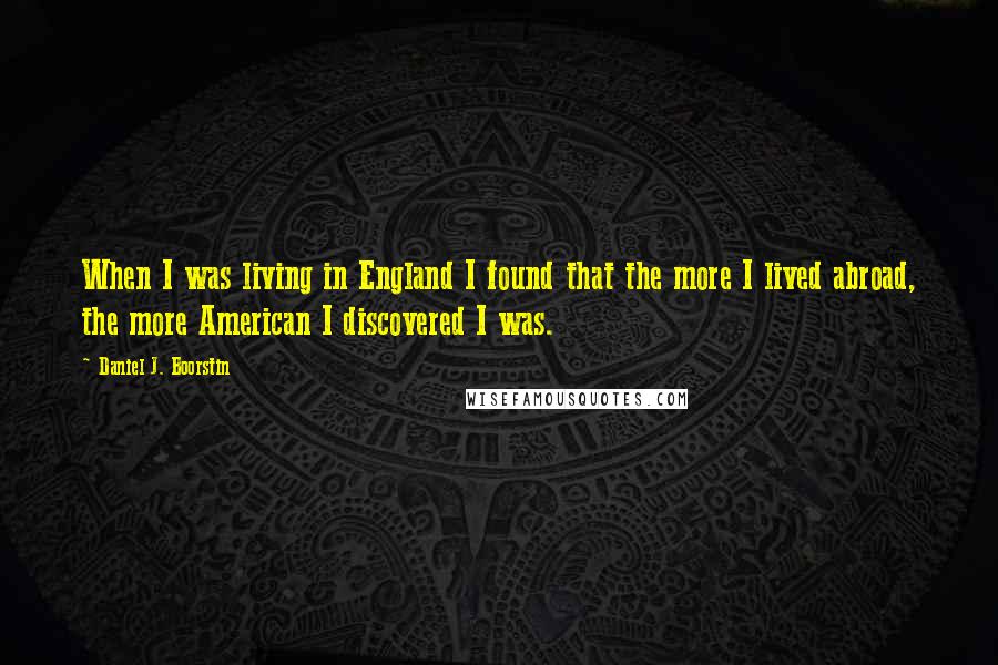 Daniel J. Boorstin Quotes: When I was living in England I found that the more I lived abroad, the more American I discovered I was.