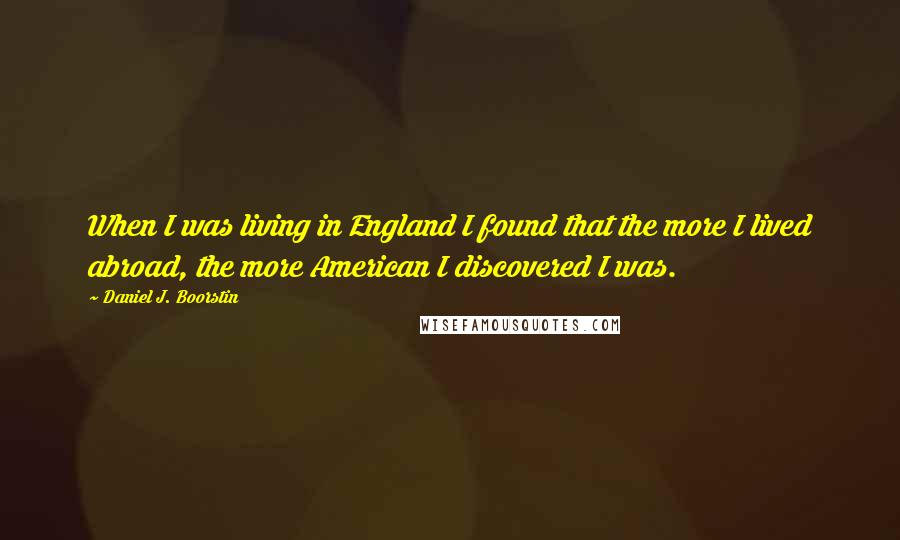 Daniel J. Boorstin Quotes: When I was living in England I found that the more I lived abroad, the more American I discovered I was.