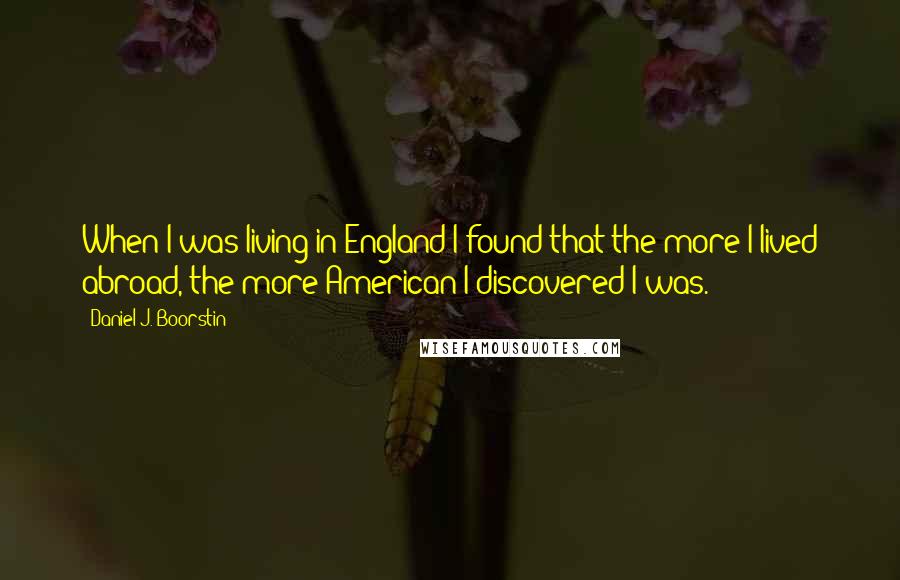 Daniel J. Boorstin Quotes: When I was living in England I found that the more I lived abroad, the more American I discovered I was.