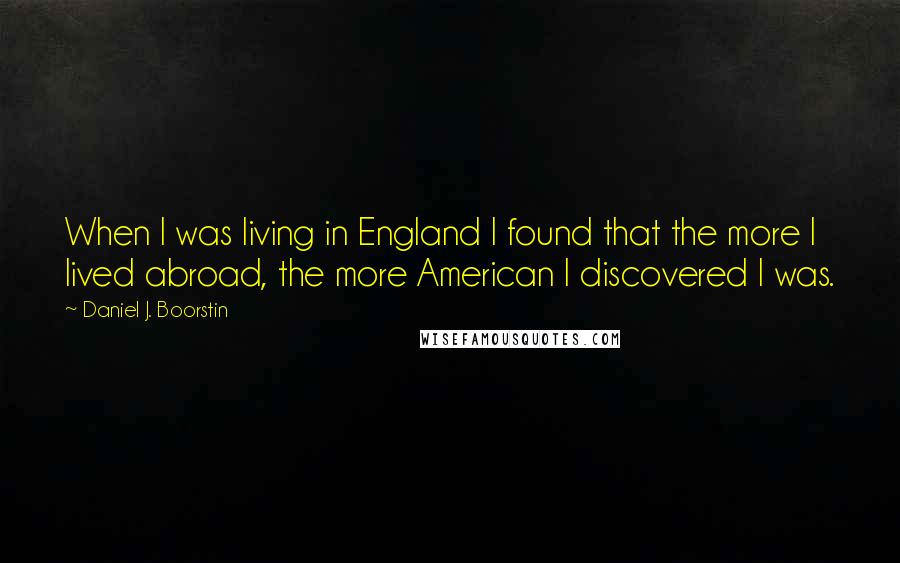 Daniel J. Boorstin Quotes: When I was living in England I found that the more I lived abroad, the more American I discovered I was.
