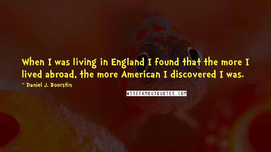 Daniel J. Boorstin Quotes: When I was living in England I found that the more I lived abroad, the more American I discovered I was.