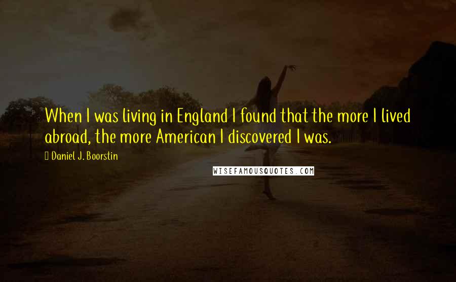 Daniel J. Boorstin Quotes: When I was living in England I found that the more I lived abroad, the more American I discovered I was.