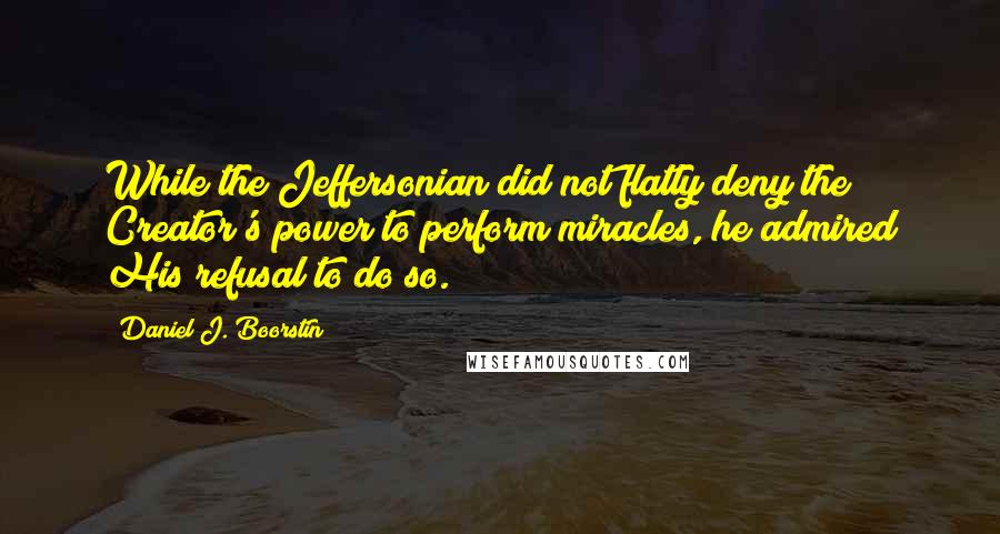Daniel J. Boorstin Quotes: While the Jeffersonian did not flatly deny the Creator's power to perform miracles, he admired His refusal to do so.