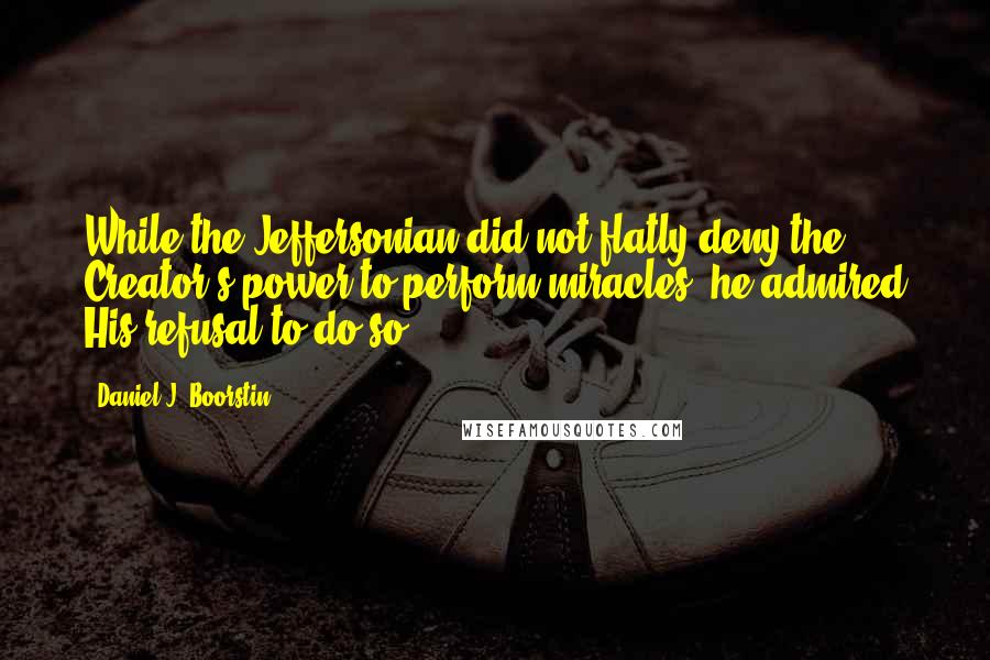 Daniel J. Boorstin Quotes: While the Jeffersonian did not flatly deny the Creator's power to perform miracles, he admired His refusal to do so.