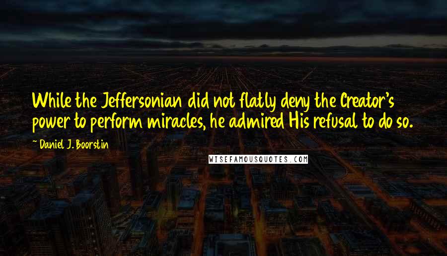 Daniel J. Boorstin Quotes: While the Jeffersonian did not flatly deny the Creator's power to perform miracles, he admired His refusal to do so.