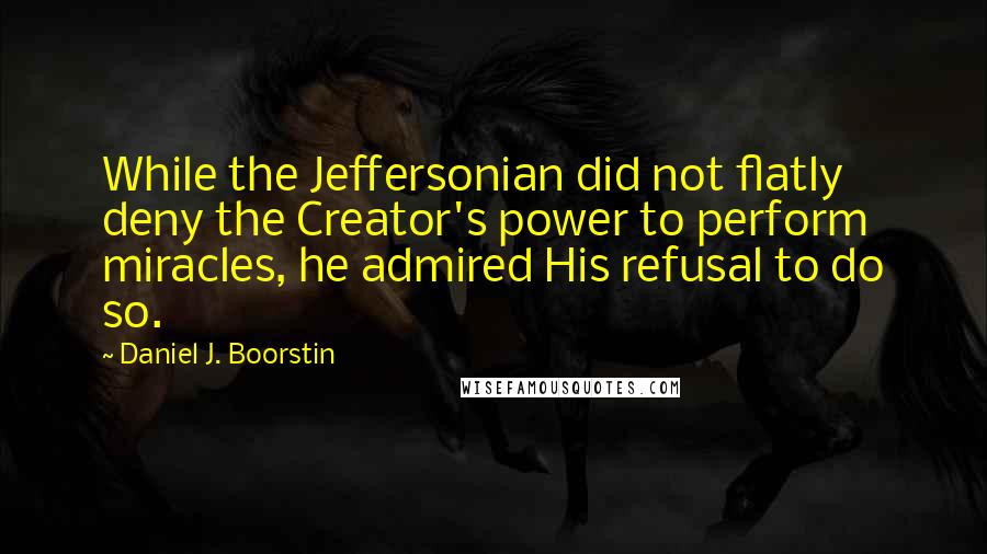 Daniel J. Boorstin Quotes: While the Jeffersonian did not flatly deny the Creator's power to perform miracles, he admired His refusal to do so.