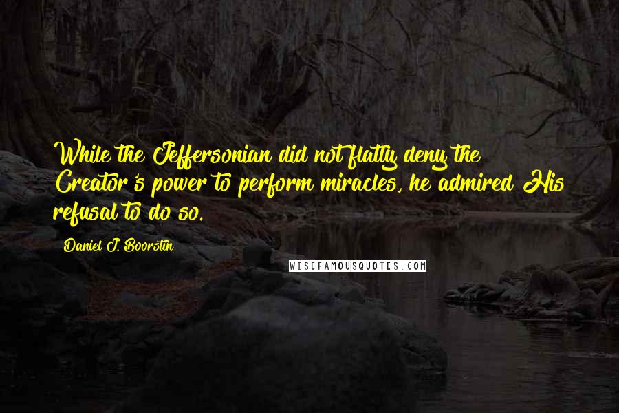 Daniel J. Boorstin Quotes: While the Jeffersonian did not flatly deny the Creator's power to perform miracles, he admired His refusal to do so.