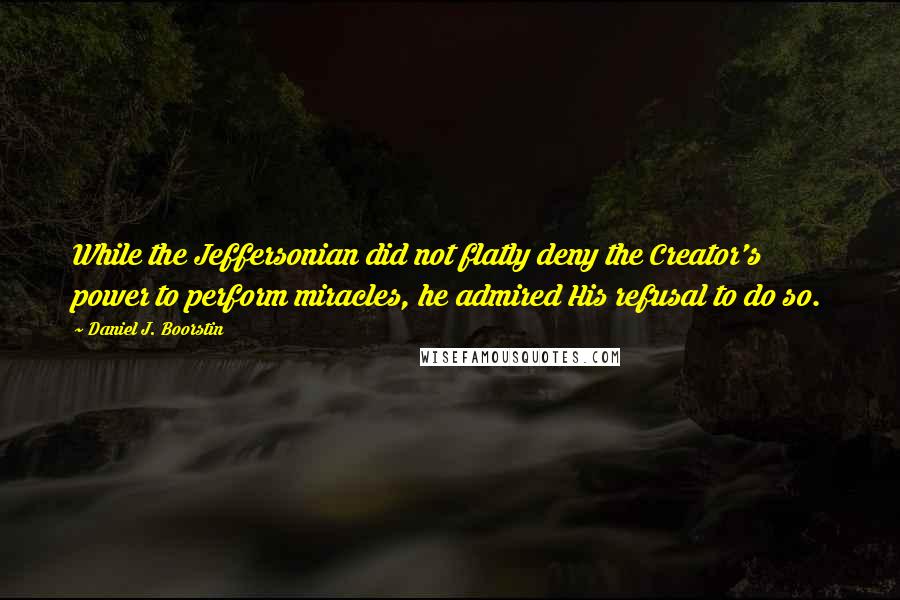 Daniel J. Boorstin Quotes: While the Jeffersonian did not flatly deny the Creator's power to perform miracles, he admired His refusal to do so.