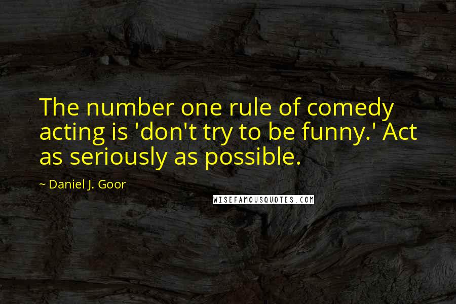 Daniel J. Goor Quotes: The number one rule of comedy acting is 'don't try to be funny.' Act as seriously as possible.