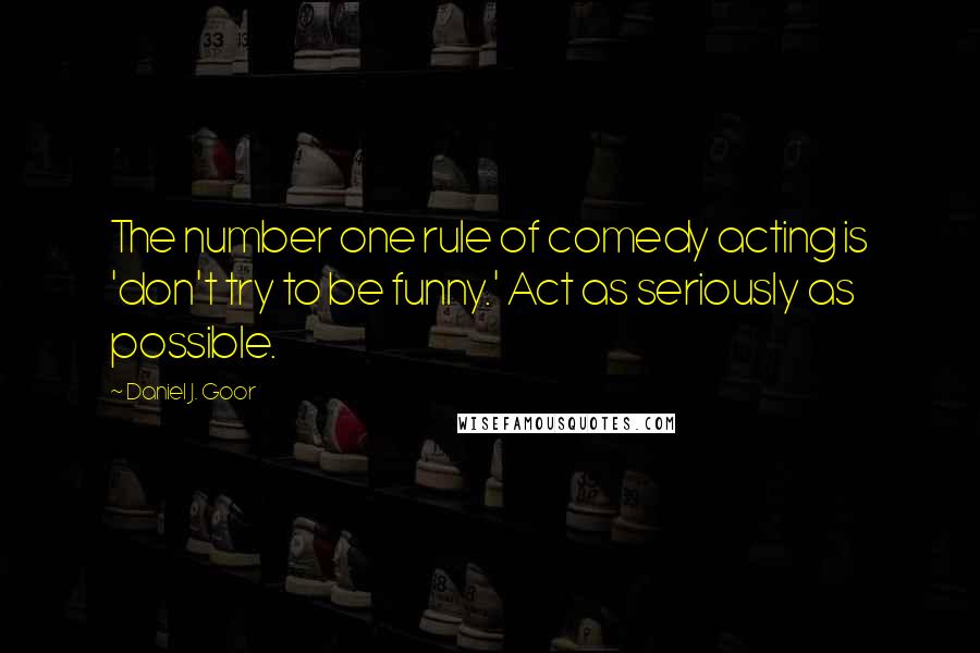 Daniel J. Goor Quotes: The number one rule of comedy acting is 'don't try to be funny.' Act as seriously as possible.