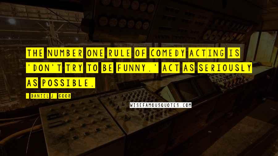 Daniel J. Goor Quotes: The number one rule of comedy acting is 'don't try to be funny.' Act as seriously as possible.