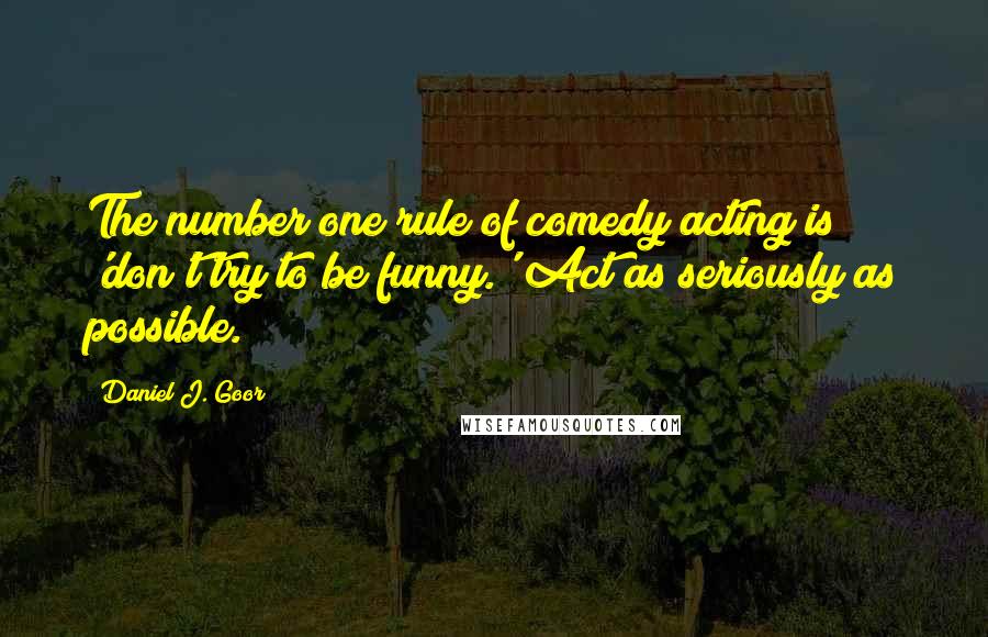 Daniel J. Goor Quotes: The number one rule of comedy acting is 'don't try to be funny.' Act as seriously as possible.