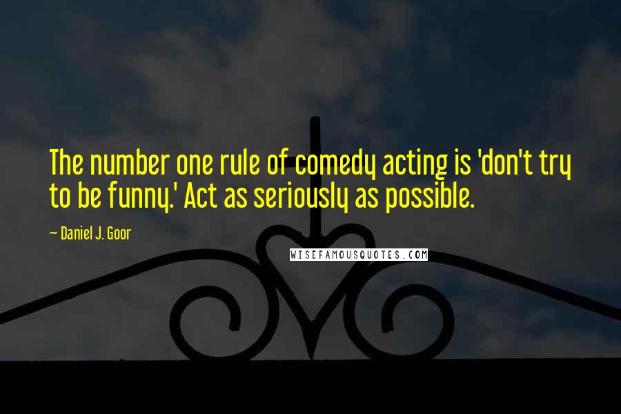 Daniel J. Goor Quotes: The number one rule of comedy acting is 'don't try to be funny.' Act as seriously as possible.