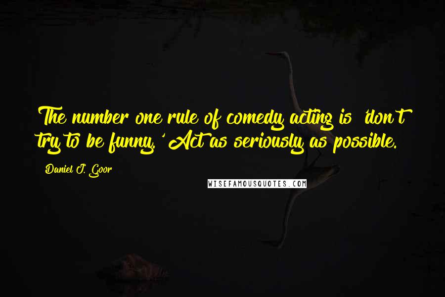 Daniel J. Goor Quotes: The number one rule of comedy acting is 'don't try to be funny.' Act as seriously as possible.