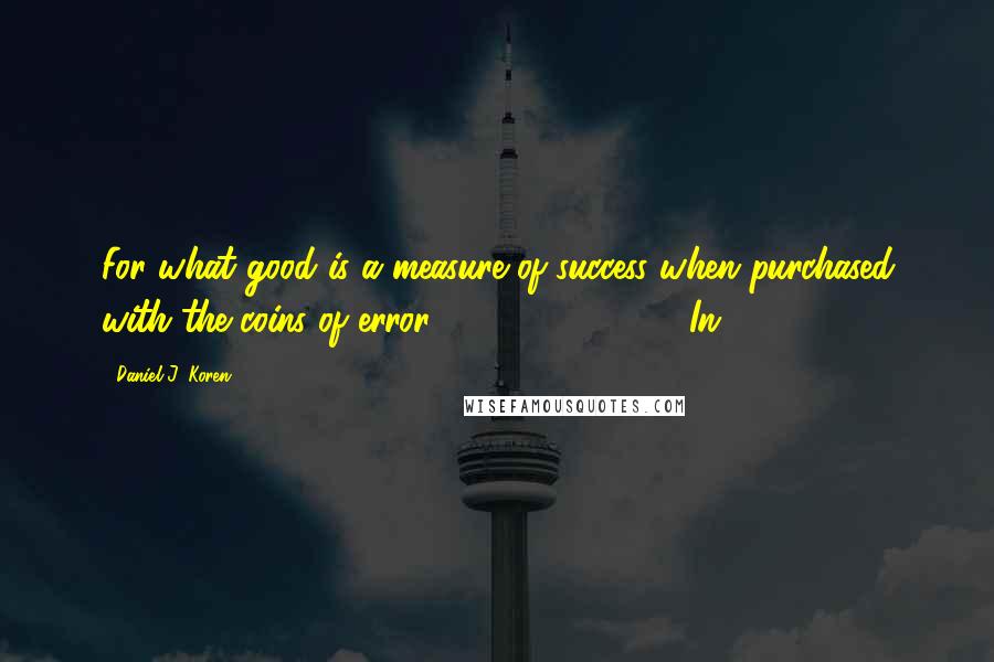 Daniel J. Koren Quotes: For what good is a measure of success when purchased with the coins of error?"                In