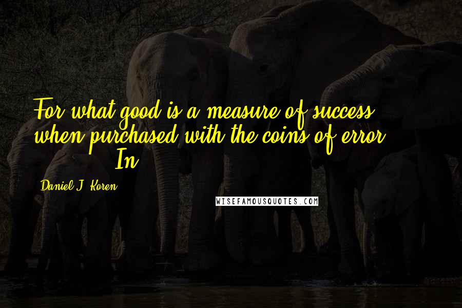 Daniel J. Koren Quotes: For what good is a measure of success when purchased with the coins of error?"                In