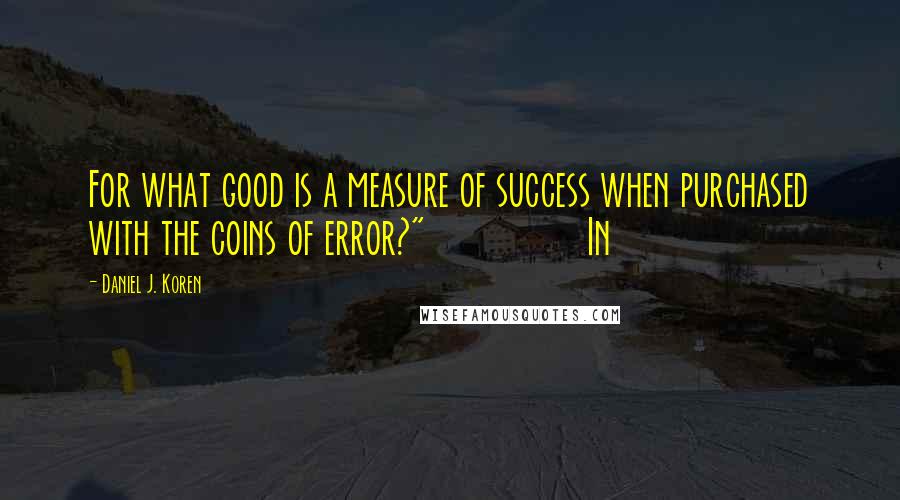 Daniel J. Koren Quotes: For what good is a measure of success when purchased with the coins of error?"                In