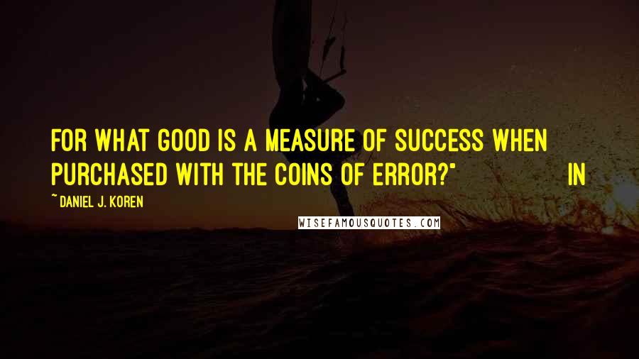 Daniel J. Koren Quotes: For what good is a measure of success when purchased with the coins of error?"                In