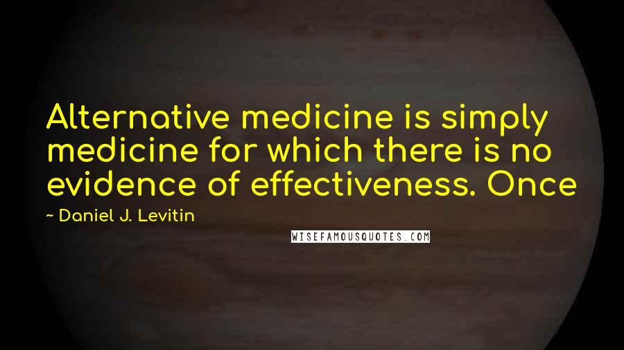 Daniel J. Levitin Quotes: Alternative medicine is simply medicine for which there is no evidence of effectiveness. Once