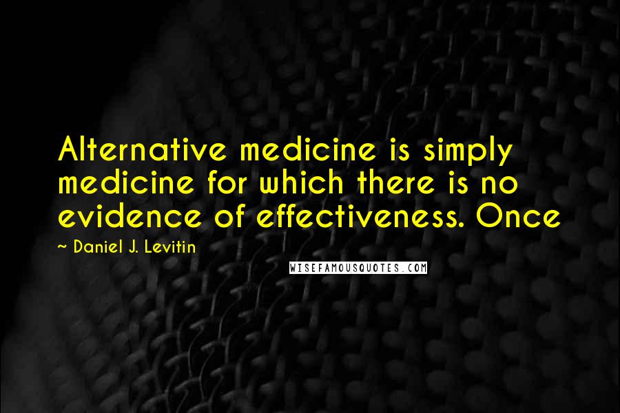 Daniel J. Levitin Quotes: Alternative medicine is simply medicine for which there is no evidence of effectiveness. Once