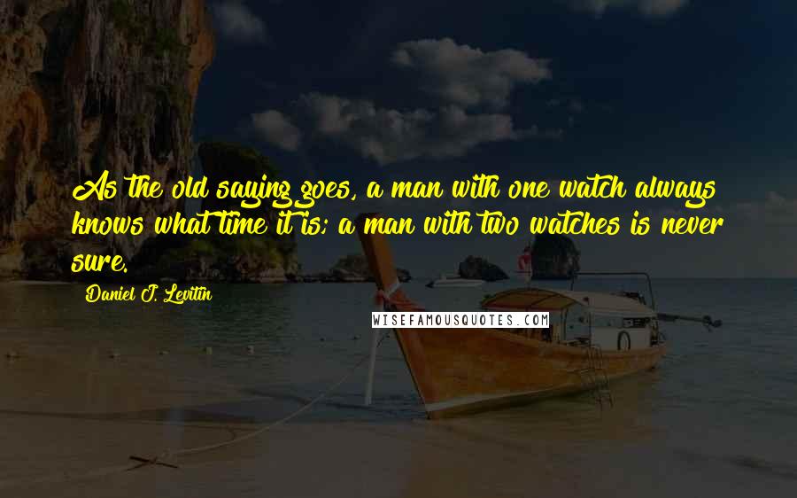 Daniel J. Levitin Quotes: As the old saying goes, a man with one watch always knows what time it is; a man with two watches is never sure.