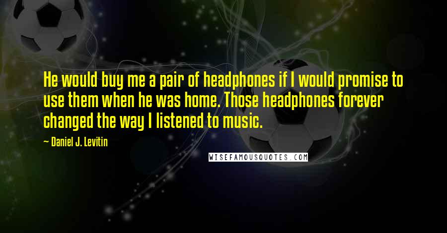 Daniel J. Levitin Quotes: He would buy me a pair of headphones if I would promise to use them when he was home. Those headphones forever changed the way I listened to music.