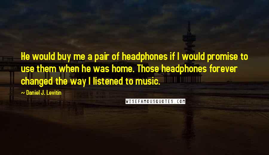 Daniel J. Levitin Quotes: He would buy me a pair of headphones if I would promise to use them when he was home. Those headphones forever changed the way I listened to music.