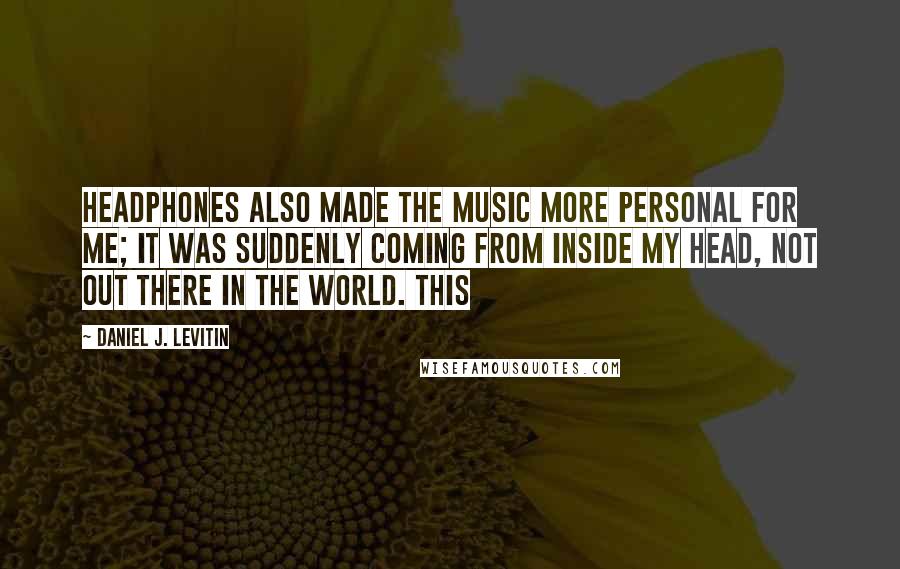 Daniel J. Levitin Quotes: Headphones also made the music more personal for me; it was suddenly coming from inside my head, not out there in the world. This